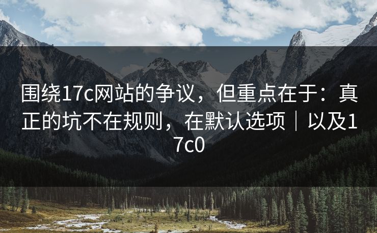 围绕17c网站的争议，但重点在于：真正的坑不在规则，在默认选项｜以及17c0