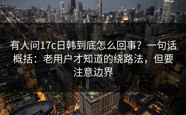 有人问17c日韩到底怎么回事？一句话概括：老用户才知道的绕路法，但要注意边界