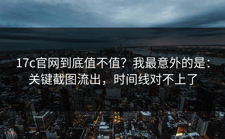 17c官网到底值不值？我最意外的是：关键截图流出，时间线对不上了