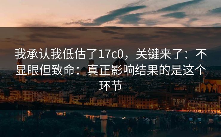 我承认我低估了17c0，关键来了：不显眼但致命：真正影响结果的是这个环节