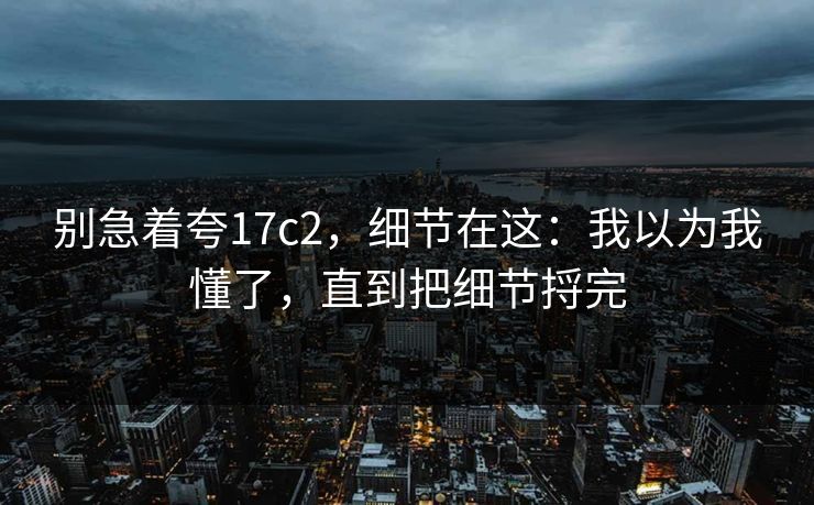 别急着夸17c2，细节在这：我以为我懂了，直到把细节捋完