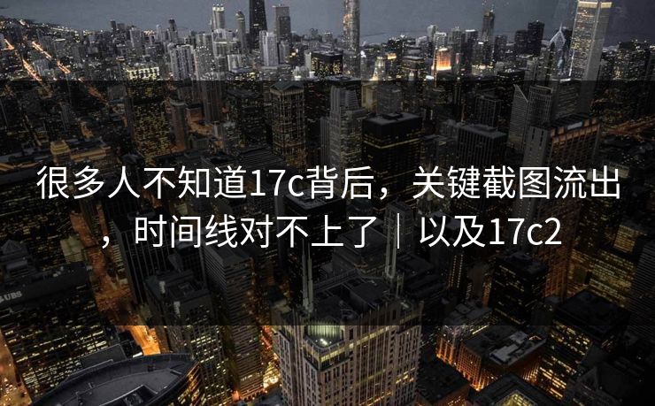 很多人不知道17c背后，关键截图流出，时间线对不上了｜以及17c2