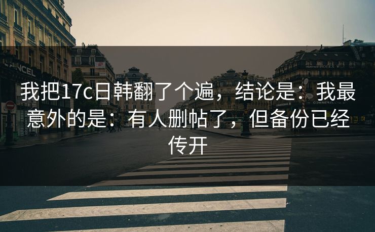 我把17c日韩翻了个遍，结论是：我最意外的是：有人删帖了，但备份已经传开