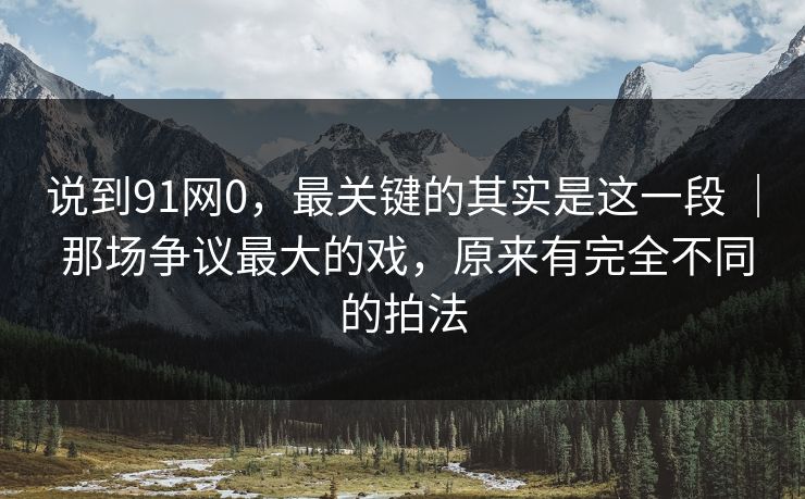 说到91网0，最关键的其实是这一段 ｜ 那场争议最大的戏，原来有完全不同的拍法