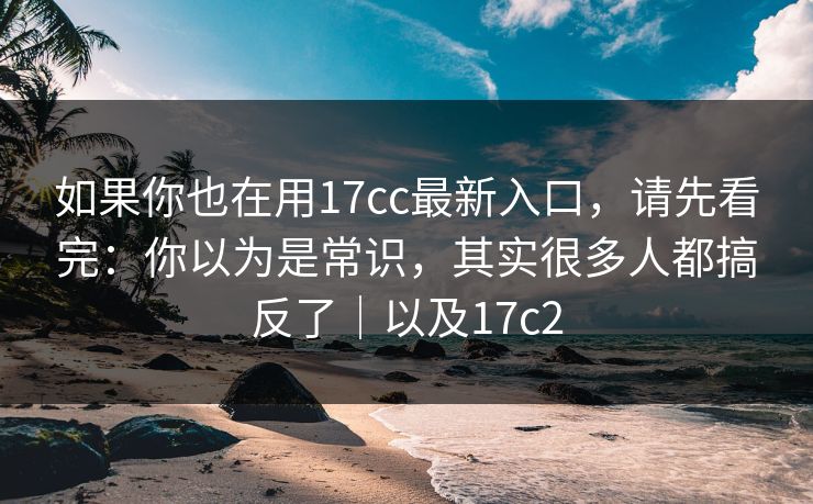 如果你也在用17cc最新入口，请先看完：你以为是常识，其实很多人都搞反了｜以及17c2