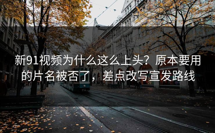 新91视频为什么这么上头？原本要用的片名被否了，差点改写宣发路线