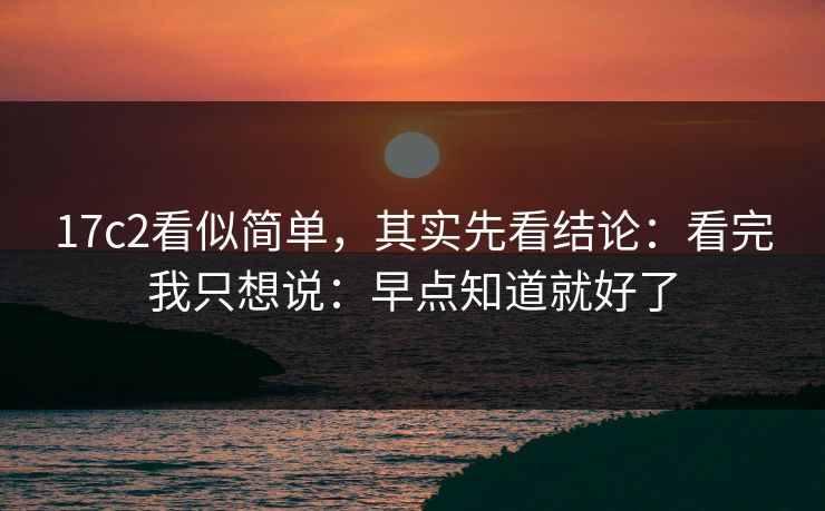 17c2看似简单，其实先看结论：看完我只想说：早点知道就好了