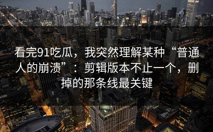 看完91吃瓜，我突然理解某种“普通人的崩溃”：剪辑版本不止一个，删掉的那条线最关键