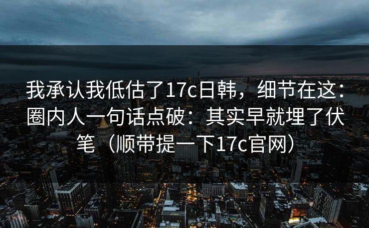 我承认我低估了17c日韩，细节在这：圈内人一句话点破：其实早就埋了伏笔（顺带提一下17c官网）