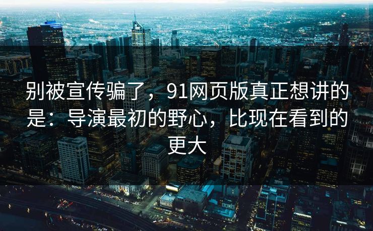 别被宣传骗了，91网页版真正想讲的是：导演最初的野心，比现在看到的更大