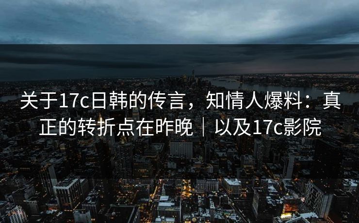 关于17c日韩的传言，知情人爆料：真正的转折点在昨晚｜以及17c影院