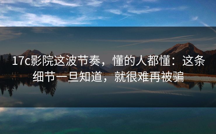 17c影院这波节奏，懂的人都懂：这条细节一旦知道，就很难再被骗