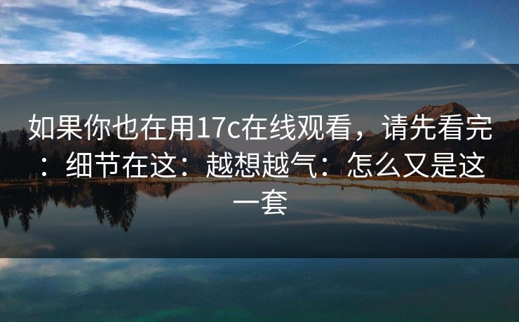 如果你也在用17c在线观看，请先看完：细节在这：越想越气：怎么又是这一套