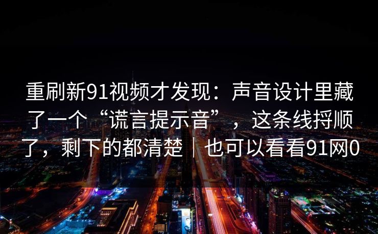 重刷新91视频才发现：声音设计里藏了一个“谎言提示音”，这条线捋顺了，剩下的都清楚｜也可以看看91网0
