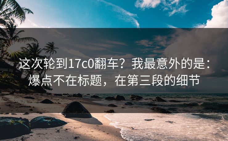 这次轮到17c0翻车？我最意外的是：爆点不在标题，在第三段的细节