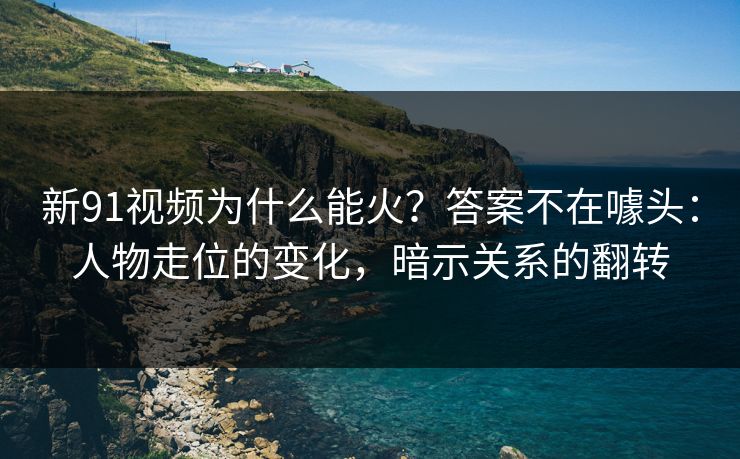 新91视频为什么能火？答案不在噱头：人物走位的变化，暗示关系的翻转