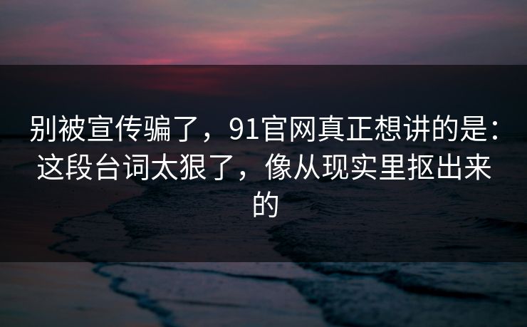 别被宣传骗了，91官网真正想讲的是：这段台词太狠了，像从现实里抠出来的