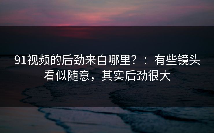 91视频的后劲来自哪里？：有些镜头看似随意，其实后劲很大