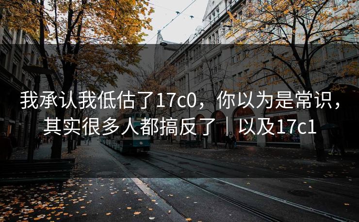 我承认我低估了17c0，你以为是常识，其实很多人都搞反了｜以及17c1