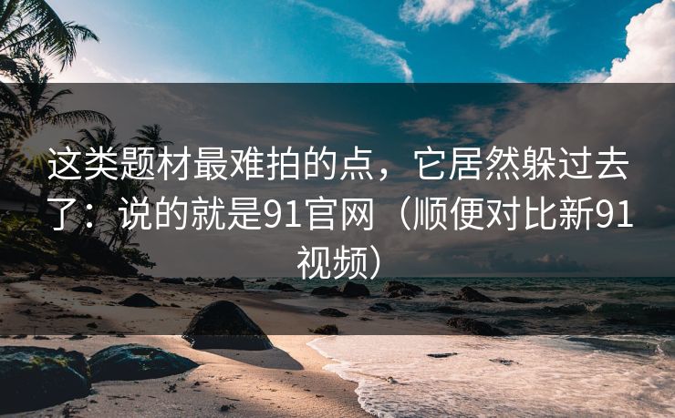 这类题材最难拍的点，它居然躲过去了：说的就是91官网（顺便对比新91视频）