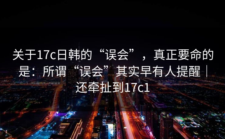 关于17c日韩的“误会”，真正要命的是：所谓“误会”其实早有人提醒｜还牵扯到17c1