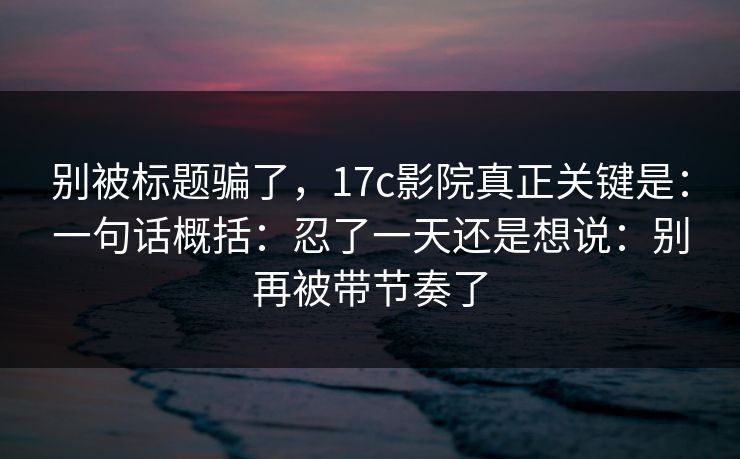 别被标题骗了，17c影院真正关键是：一句话概括：忍了一天还是想说：别再被带节奏了