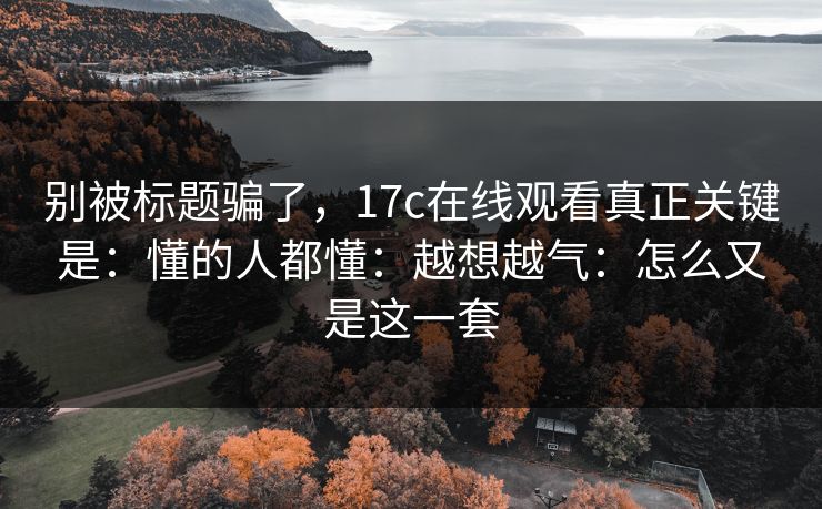 别被标题骗了，17c在线观看真正关键是：懂的人都懂：越想越气：怎么又是这一套