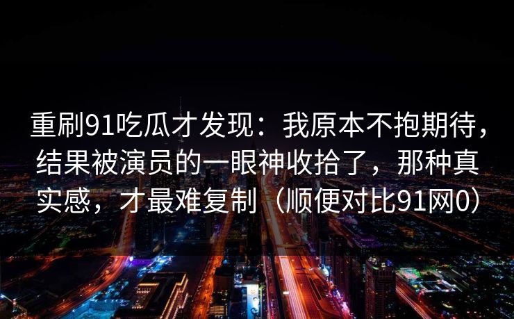 重刷91吃瓜才发现：我原本不抱期待，结果被演员的一眼神收拾了，那种真实感，才最难复制（顺便对比91网0）
