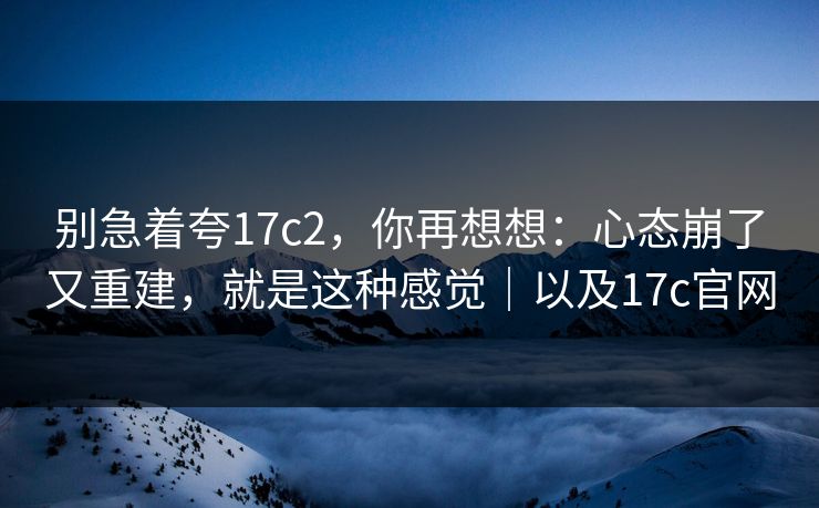 别急着夸17c2，你再想想：心态崩了又重建，就是这种感觉｜以及17c官网