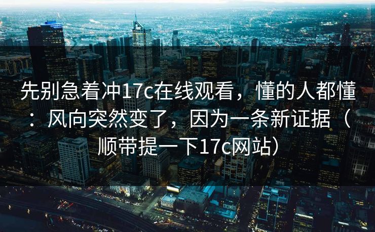 先别急着冲17c在线观看，懂的人都懂：风向突然变了，因为一条新证据（顺带提一下17c网站）