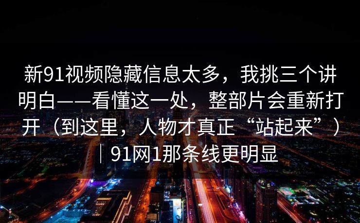 新91视频隐藏信息太多，我挑三个讲明白——看懂这一处，整部片会重新打开（到这里，人物才真正“站起来”）｜91网1那条线更明显