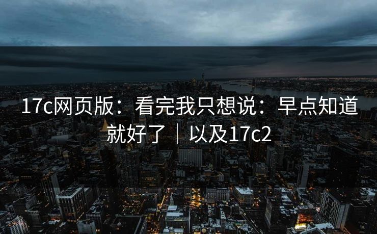 17c网页版：看完我只想说：早点知道就好了｜以及17c2