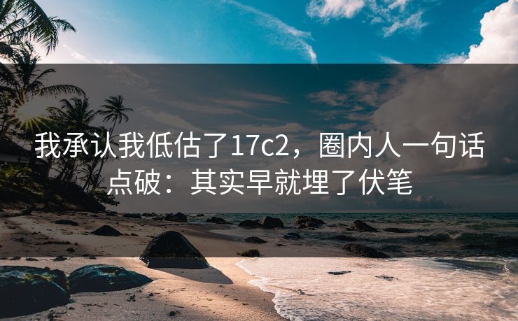 我承认我低估了17c2，圈内人一句话点破：其实早就埋了伏笔