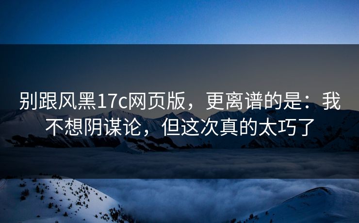 别跟风黑17c网页版，更离谱的是：我不想阴谋论，但这次真的太巧了