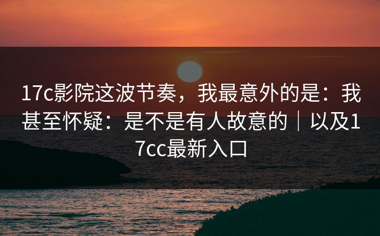 17c影院这波节奏，我最意外的是：我甚至怀疑：是不是有人故意的｜以及17cc最新入口