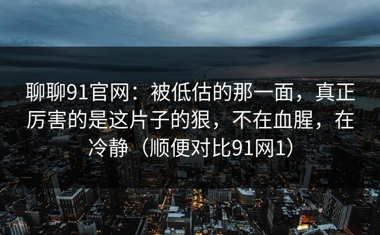 聊聊91官网：被低估的那一面，真正厉害的是这片子的狠，不在血腥，在冷静（顺便对比91网1）