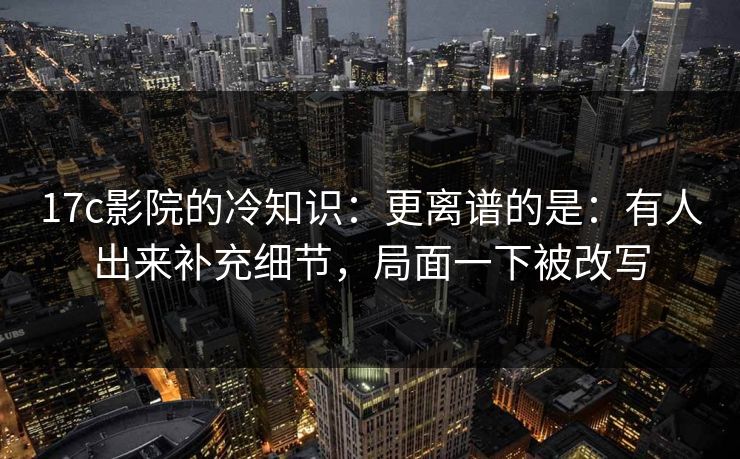 17c影院的冷知识：更离谱的是：有人出来补充细节，局面一下被改写