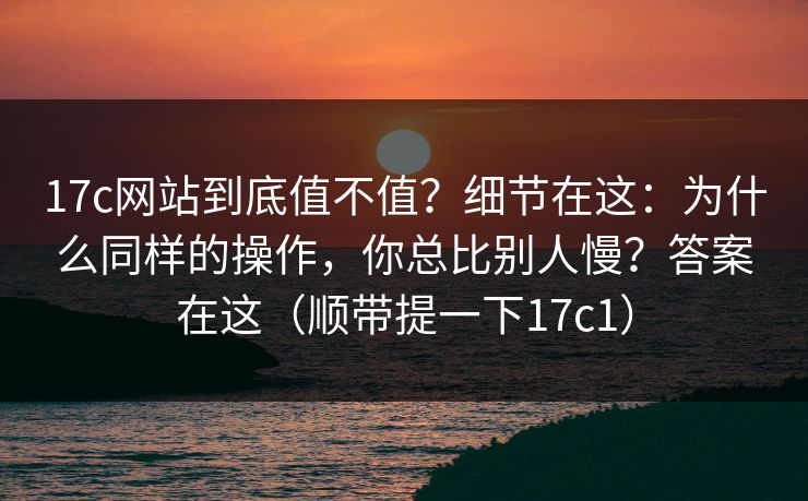 17c网站到底值不值？细节在这：为什么同样的操作，你总比别人慢？答案在这（顺带提一下17c1）