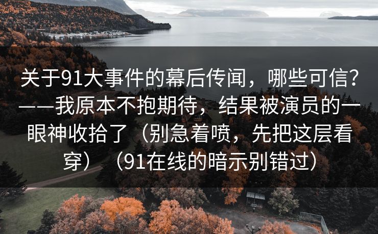 关于91大事件的幕后传闻，哪些可信？——我原本不抱期待，结果被演员的一眼神收拾了（别急着喷，先把这层看穿）（91在线的暗示别错过）