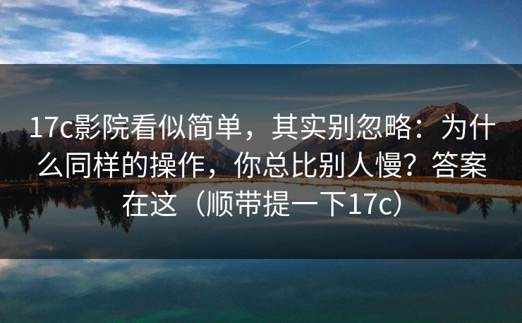 17c影院看似简单，其实别忽略：为什么同样的操作，你总比别人慢？答案在这（顺带提一下17c）