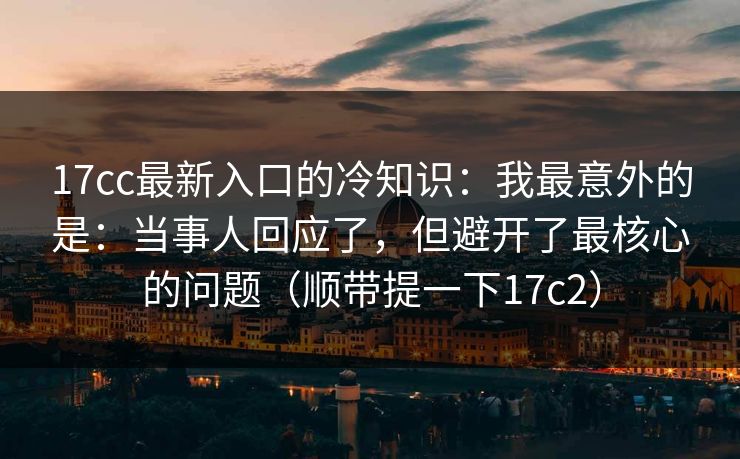 17cc最新入口的冷知识：我最意外的是：当事人回应了，但避开了最核心的问题（顺带提一下17c2）