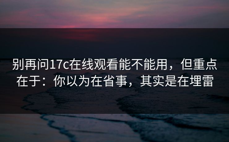 别再问17c在线观看能不能用，但重点在于：你以为在省事，其实是在埋雷