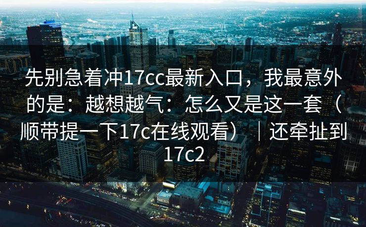 先别急着冲17cc最新入口，我最意外的是：越想越气：怎么又是这一套（顺带提一下17c在线观看）｜还牵扯到17c2