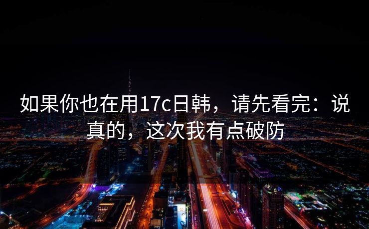 如果你也在用17c日韩，请先看完：说真的，这次我有点破防