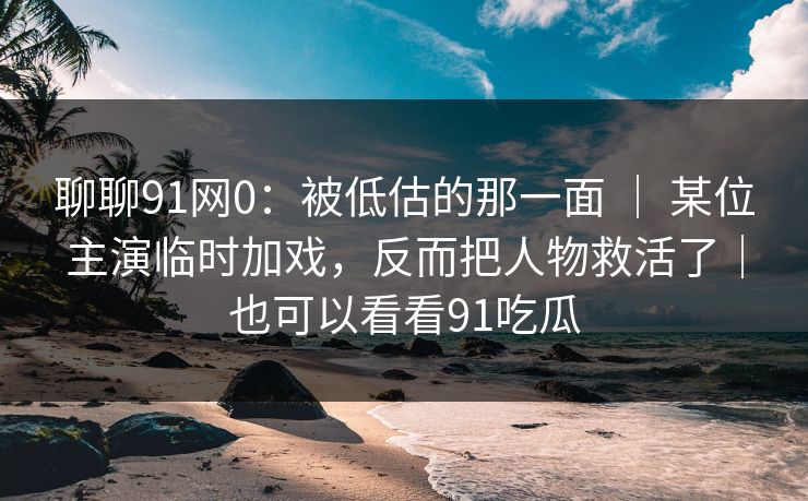 聊聊91网0：被低估的那一面 ｜ 某位主演临时加戏，反而把人物救活了｜也可以看看91吃瓜