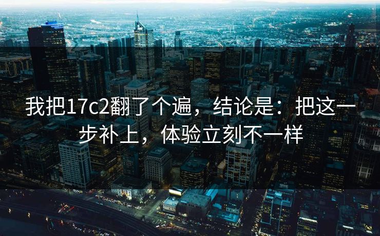 我把17c2翻了个遍,结论是:把这一步补上,体验立刻不一样