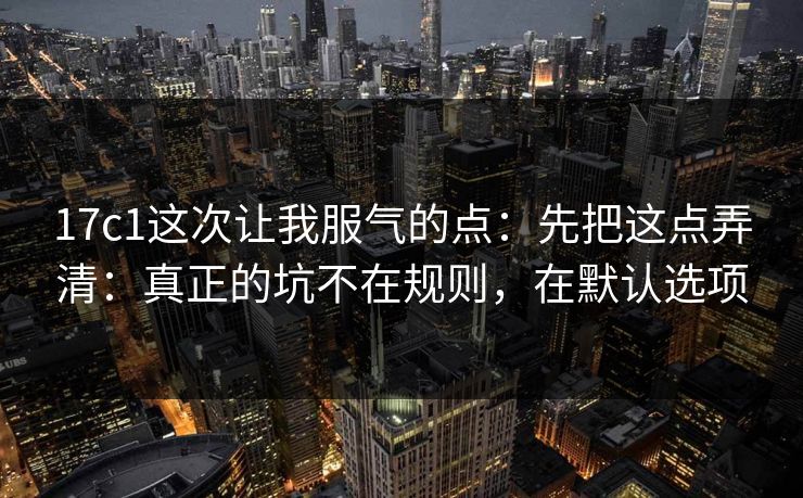 17c1这次让我服气的点：先把这点弄清：真正的坑不在规则，在默认选项
