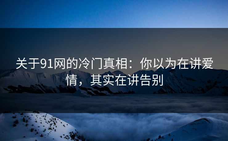 关于91网的冷门真相:你以为在讲爱情,其实在讲告别