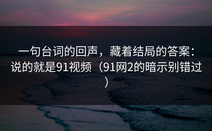 一句台词的回声,藏着结局的答案:说的就是91视频(91网2的暗示别错过)