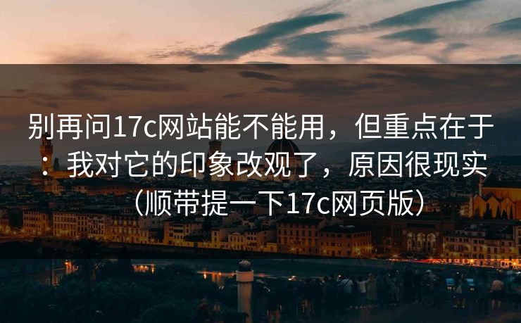 别再问17c网站能不能用,但重点在于:我对它的印象改观了,原因很现实(顺带提一下17c网页版)